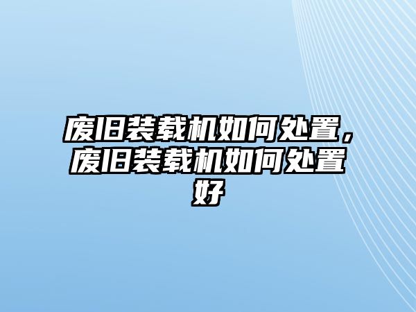 廢舊裝載機如何處置，廢舊裝載機如何處置好