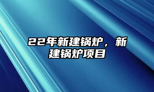 22年新建鍋爐，新建鍋爐項(xiàng)目