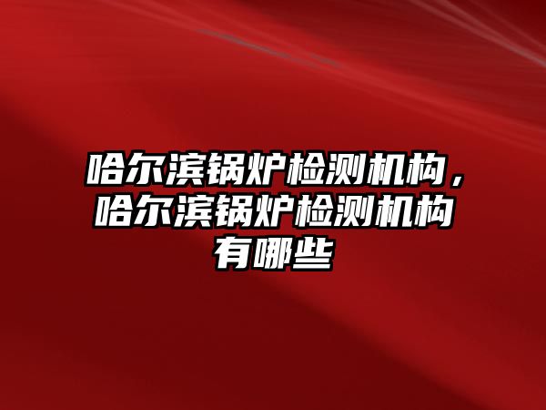 哈爾濱鍋爐檢測機構(gòu)，哈爾濱鍋爐檢測機構(gòu)有哪些