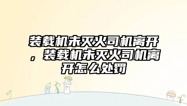 裝載機(jī)未滅火司機(jī)離開，裝載機(jī)未滅火司機(jī)離開怎么處罰