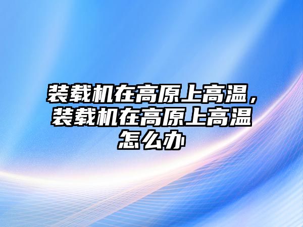 裝載機(jī)在高原上高溫，裝載機(jī)在高原上高溫怎么辦