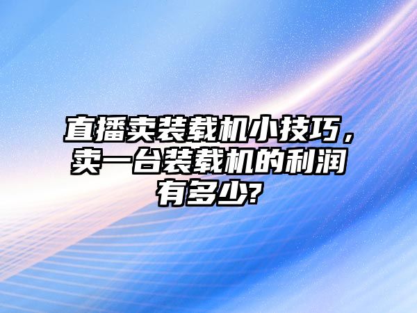 直播賣裝載機小技巧，賣一臺裝載機的利潤有多少?