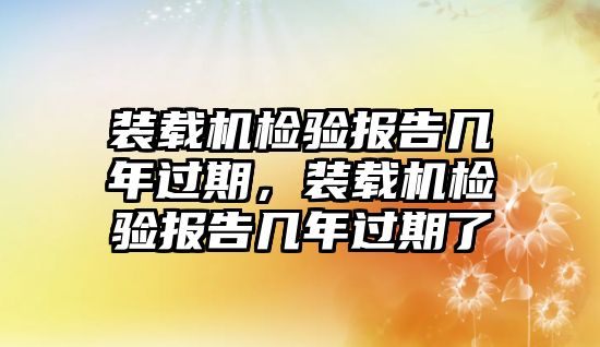 裝載機(jī)檢驗(yàn)報(bào)告幾年過期，裝載機(jī)檢驗(yàn)報(bào)告幾年過期了