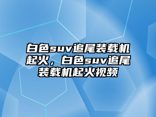 白色suv追尾裝載機起火，白色suv追尾裝載機起火視頻