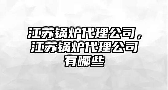 江蘇鍋爐代理公司，江蘇鍋爐代理公司有哪些