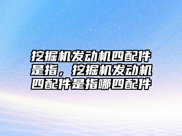 挖掘機發(fā)動機四配件是指，挖掘機發(fā)動機四配件是指哪四配件