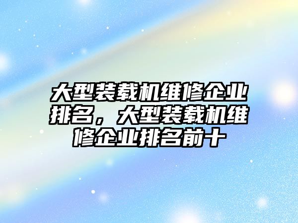 大型裝載機(jī)維修企業(yè)排名，大型裝載機(jī)維修企業(yè)排名前十