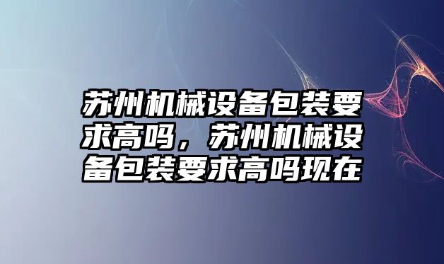 蘇州機械設備包裝要求高嗎，蘇州機械設備包裝要求高嗎現(xiàn)在