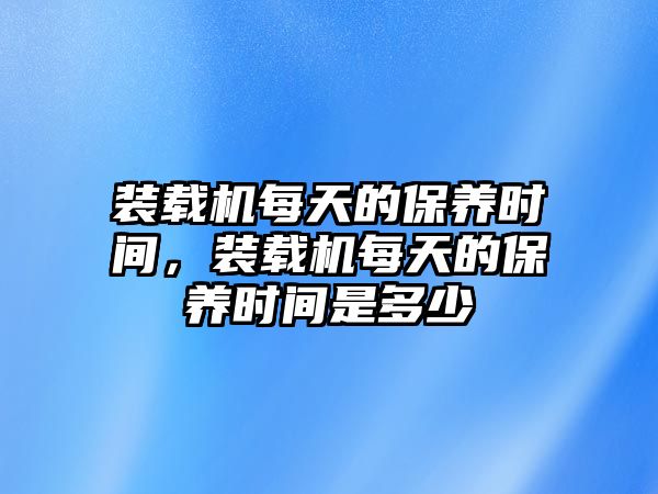 裝載機每天的保養(yǎng)時間，裝載機每天的保養(yǎng)時間是多少