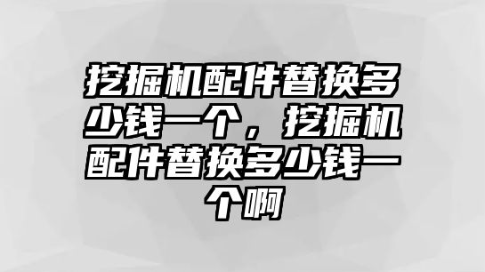 挖掘機配件替換多少錢一個，挖掘機配件替換多少錢一個啊