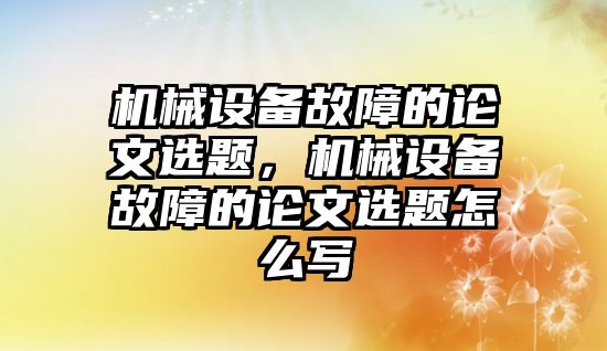 機械設備故障的論文選題，機械設備故障的論文選題怎么寫