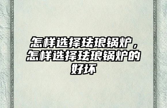 怎樣選擇琺瑯鍋爐，怎樣選擇琺瑯鍋爐的好壞