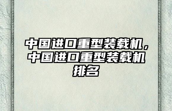 中國(guó)進(jìn)口重型裝載機(jī)，中國(guó)進(jìn)口重型裝載機(jī)排名