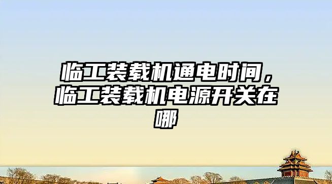 臨工裝載機通電時間，臨工裝載機電源開關在哪