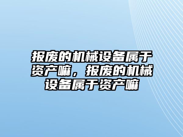 報廢的機械設(shè)備屬于資產(chǎn)嘛，報廢的機械設(shè)備屬于資產(chǎn)嘛