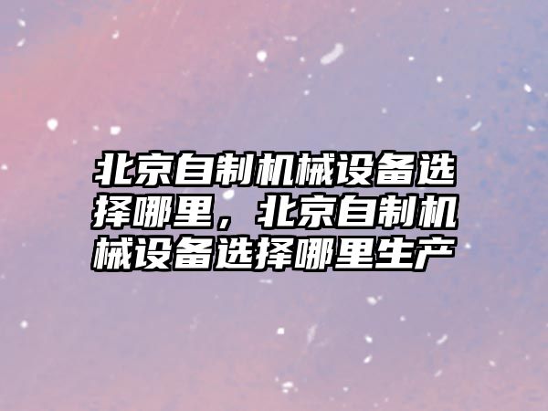 北京自制機(jī)械設(shè)備選擇哪里，北京自制機(jī)械設(shè)備選擇哪里生產(chǎn)