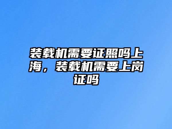 裝載機需要證照嗎上海，裝載機需要上崗證嗎