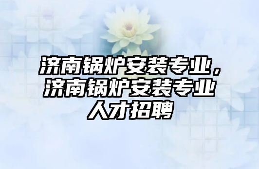 濟南鍋爐安裝專業(yè)，濟南鍋爐安裝專業(yè)人才招聘