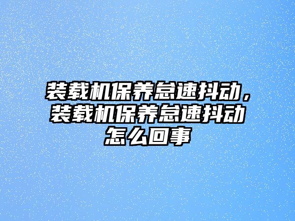 裝載機(jī)保養(yǎng)怠速抖動，裝載機(jī)保養(yǎng)怠速抖動怎么回事