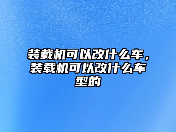 裝載機可以改什么車，裝載機可以改什么車型的