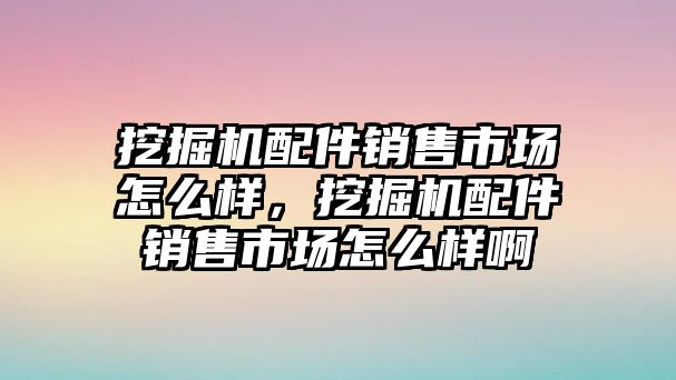 挖掘機配件銷售市場怎么樣，挖掘機配件銷售市場怎么樣啊