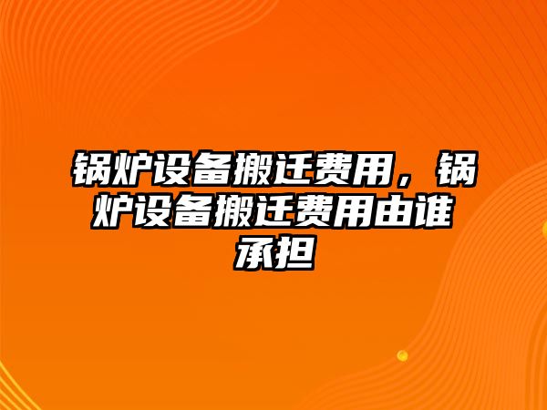 鍋爐設(shè)備搬遷費用，鍋爐設(shè)備搬遷費用由誰承擔(dān)