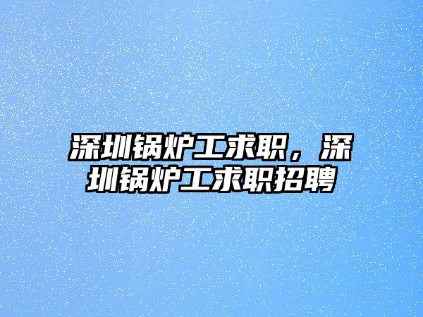 深圳鍋爐工求職，深圳鍋爐工求職招聘