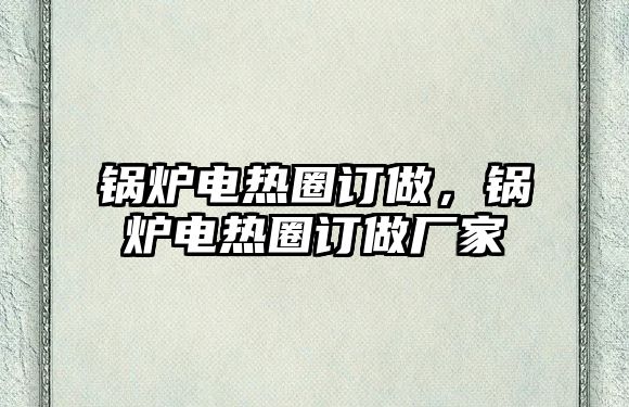 鍋爐電熱圈訂做，鍋爐電熱圈訂做廠家