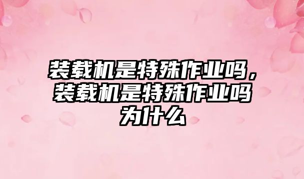 裝載機(jī)是特殊作業(yè)嗎，裝載機(jī)是特殊作業(yè)嗎為什么