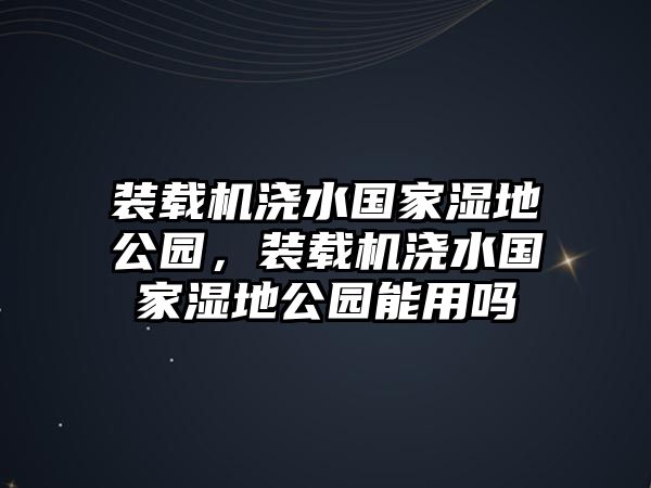 裝載機澆水國家濕地公園，裝載機澆水國家濕地公園能用嗎