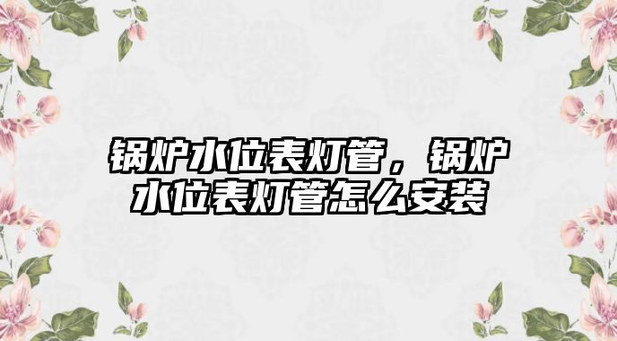 鍋爐水位表燈管，鍋爐水位表燈管怎么安裝