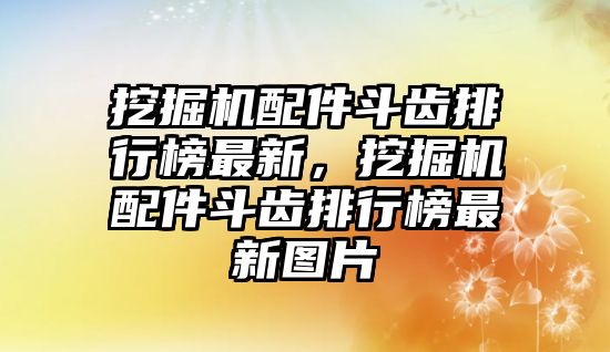 挖掘機(jī)配件斗齒排行榜最新，挖掘機(jī)配件斗齒排行榜最新圖片