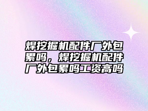 焊挖掘機配件廠外包累嗎，焊挖掘機配件廠外包累嗎工資高嗎