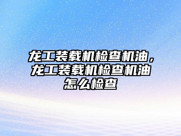 龍工裝載機檢查機油，龍工裝載機檢查機油怎么檢查