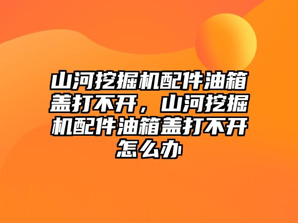 山河挖掘機配件油箱蓋打不開，山河挖掘機配件油箱蓋打不開怎么辦