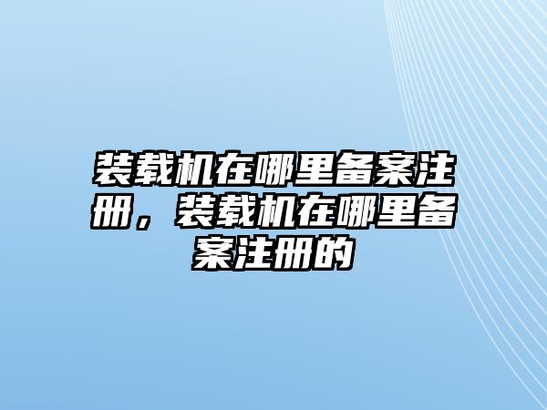 裝載機在哪里備案注冊，裝載機在哪里備案注冊的