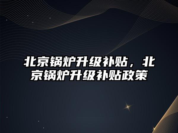 北京鍋爐升級補貼，北京鍋爐升級補貼政策