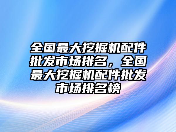 全國最大挖掘機配件批發(fā)市場排名，全國最大挖掘機配件批發(fā)市場排名榜