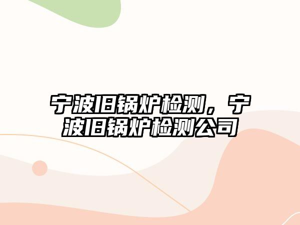 寧波舊鍋爐檢測，寧波舊鍋爐檢測公司