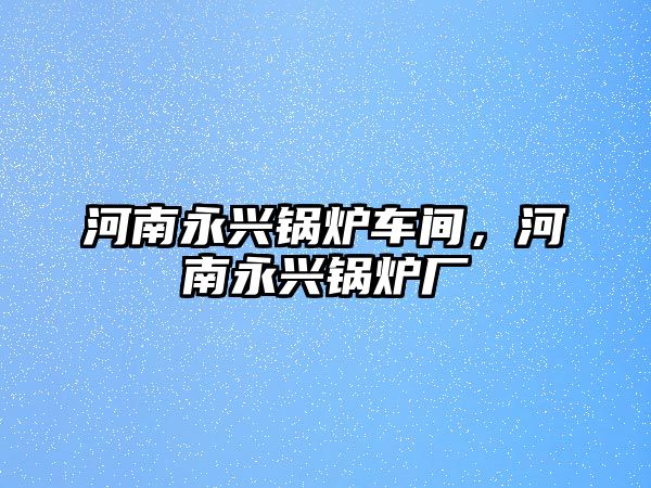 河南永興鍋爐車間，河南永興鍋爐廠