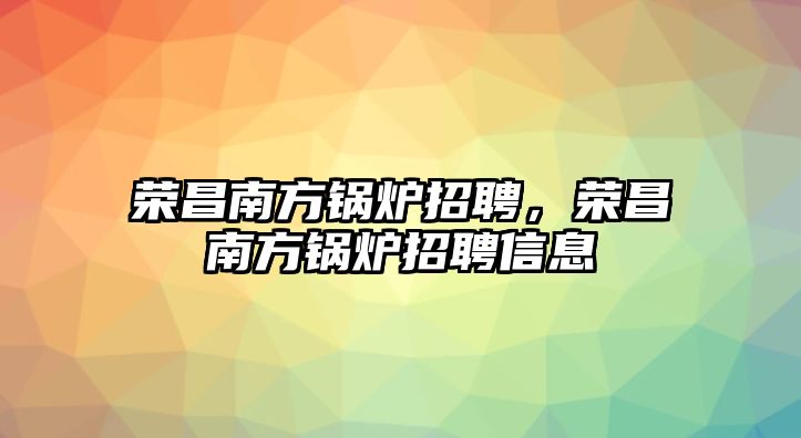 榮昌南方鍋爐招聘，榮昌南方鍋爐招聘信息