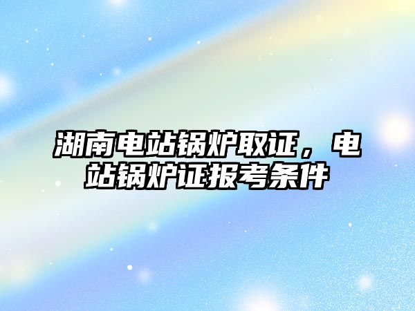 湖南電站鍋爐取證，電站鍋爐證報考條件