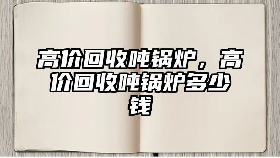 高價(jià)回收噸鍋爐，高價(jià)回收噸鍋爐多少錢