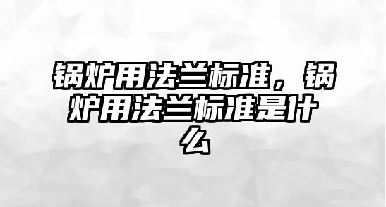 鍋爐用法蘭標準，鍋爐用法蘭標準是什么