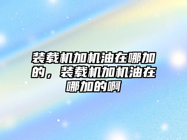 裝載機(jī)加機(jī)油在哪加的，裝載機(jī)加機(jī)油在哪加的啊