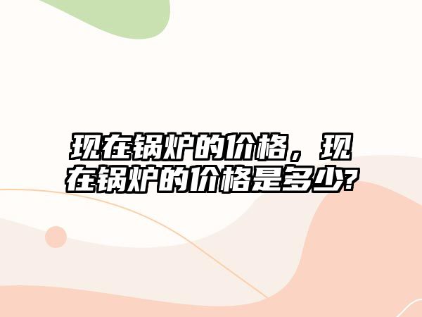 現(xiàn)在鍋爐的價(jià)格，現(xiàn)在鍋爐的價(jià)格是多少?