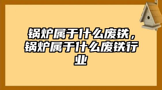 鍋爐屬于什么廢鐵，鍋爐屬于什么廢鐵行業(yè)