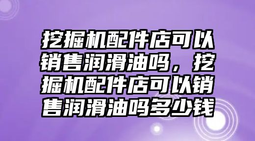 挖掘機(jī)配件店可以銷售潤滑油嗎，挖掘機(jī)配件店可以銷售潤滑油嗎多少錢