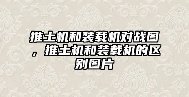 推土機和裝載機對戰(zhàn)圖，推土機和裝載機的區(qū)別圖片