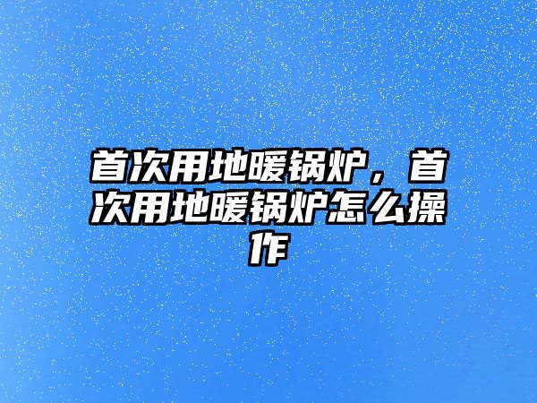 首次用地暖鍋爐，首次用地暖鍋爐怎么操作